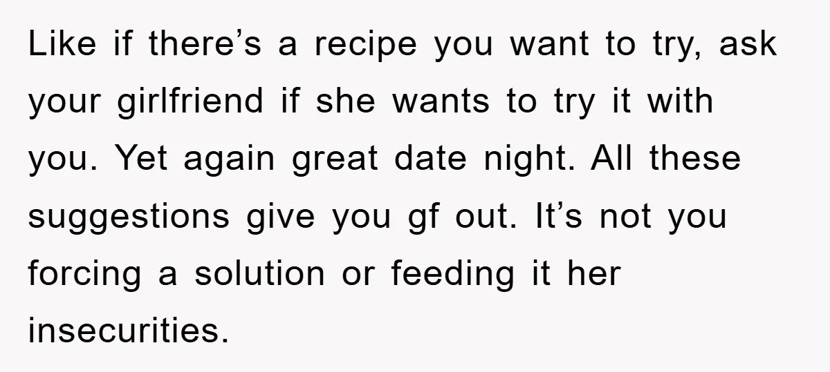 Like if there’s a recipe you want to try, ask your girlfriend if she wants to try it with you. Yet again great date night. All these suggestions give you...