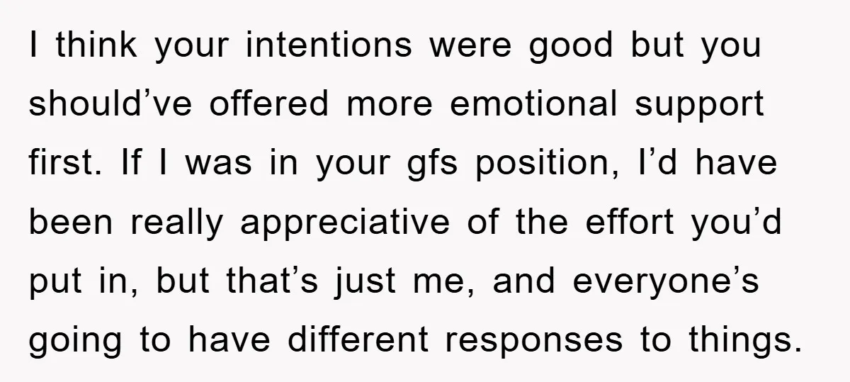 I think your intentions were good but you should’ve offered more emotional support first. If I was in your gfs position, I’d have been really appreciative of the effort you’d...