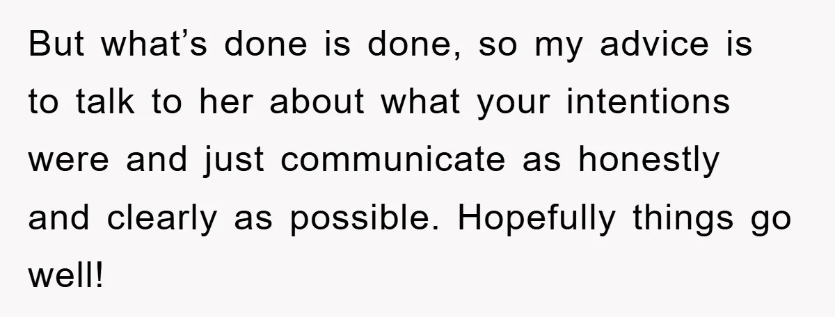 But what’s done is done, so my advice is to talk to her about what your intentions were and just communicate as honestly and clearly as possible. Hopefully things go...
