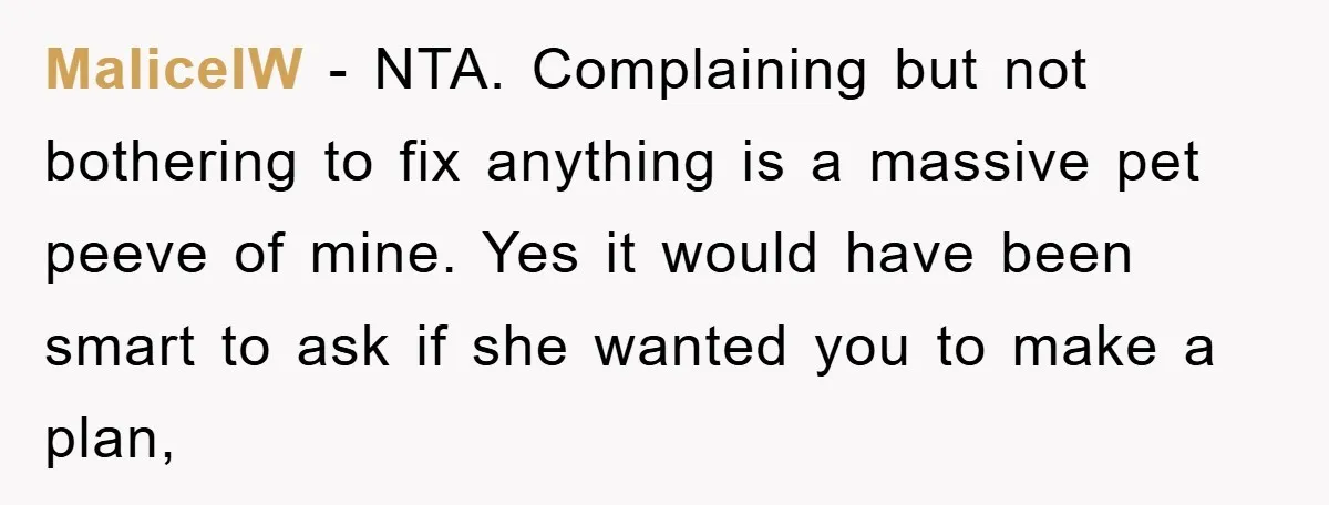 MaliceIW − NTA. Complaining but not bothering to fix anything is a massive pet peeve of mine. Yes it would have been smart to ask if she wanted you to...