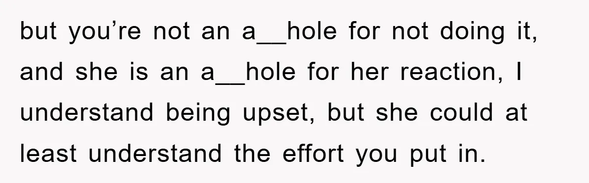 but you’re not an a__hole for not doing it, and she is an a__hole for her reaction, I understand being upset, but she could at least understand the effort you...