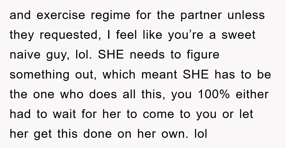 and exercise regime for the partner unless they requested, I feel like you’re a sweet naive guy, lol. SHE needs to figure something out, which meant SHE has to be...