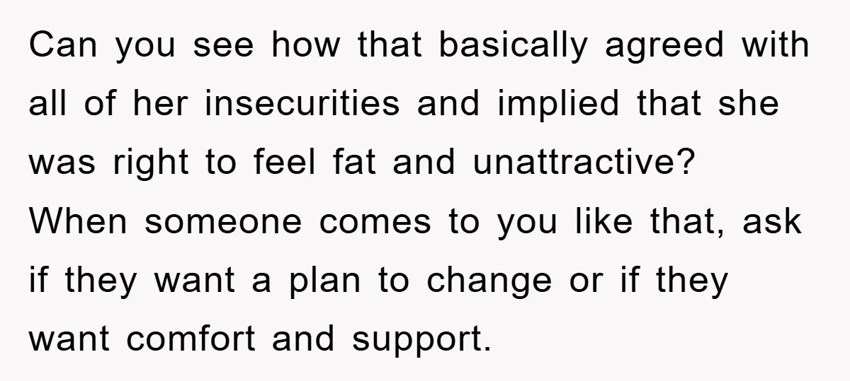 Can you see how that basically agreed with all of her insecurities and implied that she was right to feel fat and unattractive? When someone comes to you like that,...