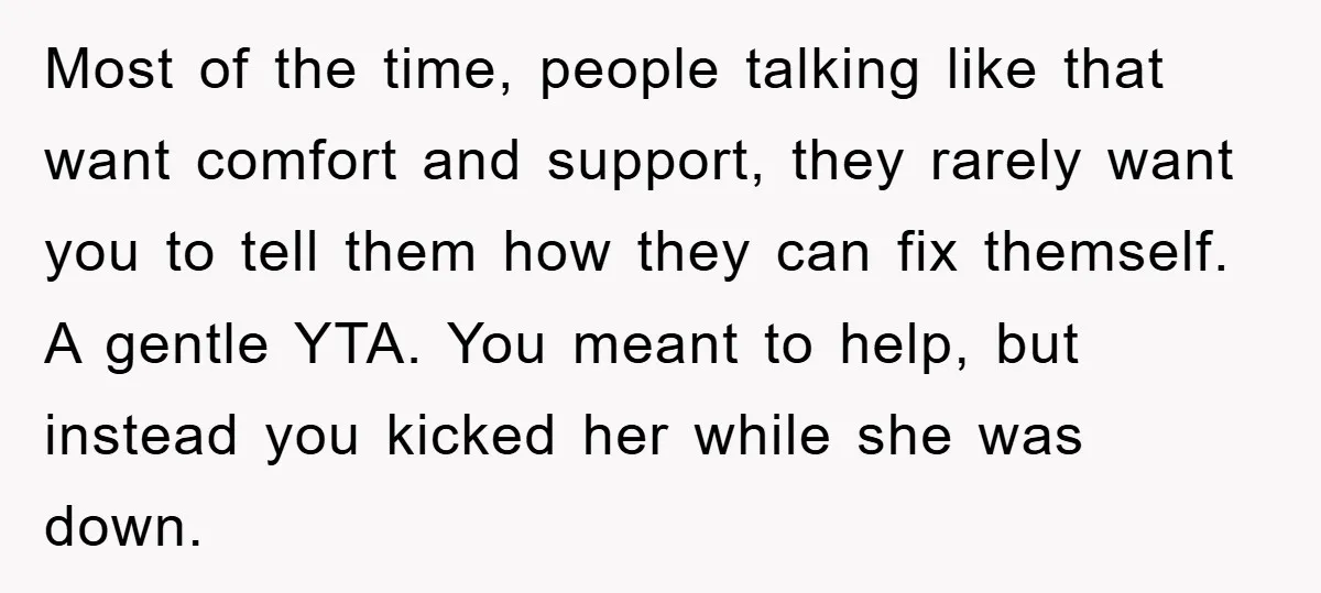 Most of the time, people talking like that want comfort and support, they rarely want you to tell them how they can fix themself. A gentle YTA. You meant to...