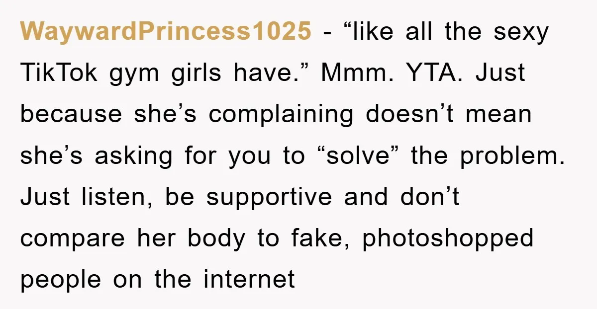 WaywardPrincess1025 − “like all the sexy TikTok gym girls have.” Mmm. YTA. Just because she’s complaining doesn’t mean she’s asking for you to “solve” the problem. Just listen, be supportive...