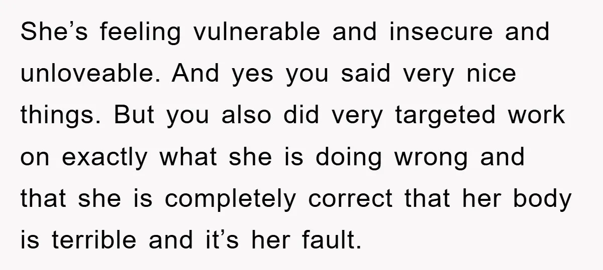 She’s feeling vulnerable and insecure and unloveable. And yes you said very nice things. But you also did very targeted work on exactly what she is doing wrong and that...