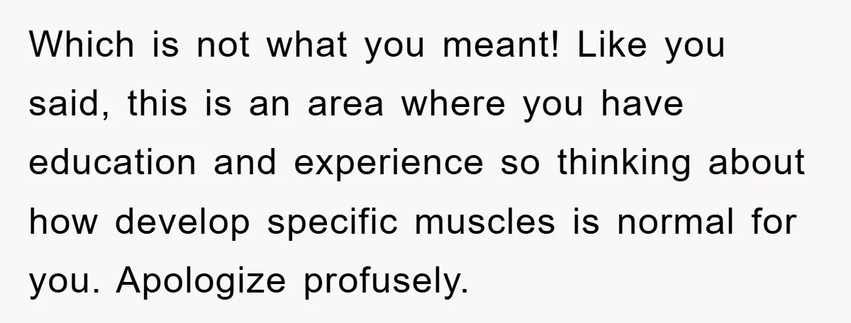 Which is not what you meant! Like you said, this is an area where you have education and experience so thinking about how develop specific muscles is normal for you....