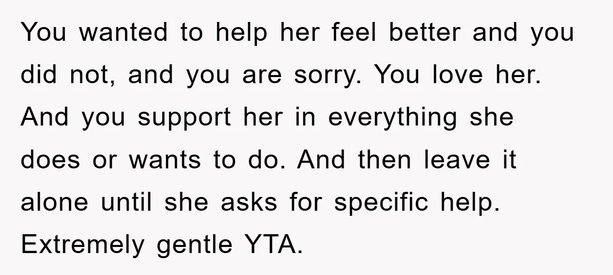 You wanted to help her feel better and you did not, and you are sorry. You love her. And you support her in everything she does or wants to do....