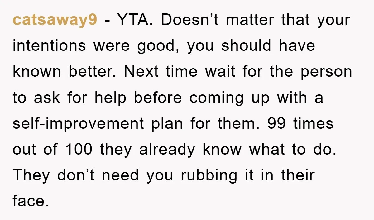 catsaway9 − YTA. Doesn’t matter that your intentions were good, you should have known better. Next time wait for the person to ask for help before coming up with a...
