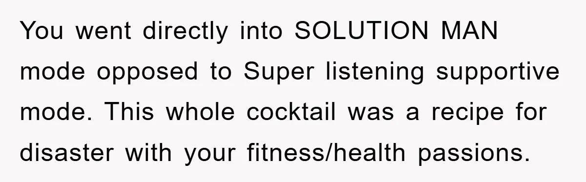 You went directly into SOLUTION MAN mode opposed to Super listening supportive mode. This whole cocktail was a recipe for disaster with your fitness/health passions.