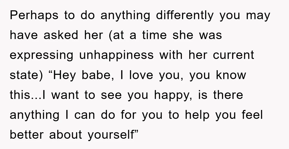 Perhaps to do anything differently you may have asked her (at a time she was expressing unhappiness with her current state) “Hey babe, I love you, you know this...I want...