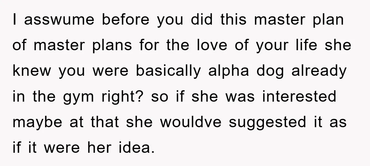 I asswume before you did this master plan of master plans for the love of your life she knew you were basically alpha dog already in the gym right? so...