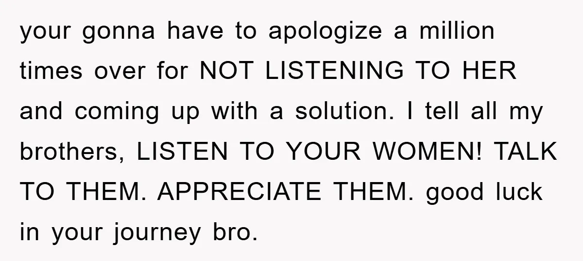 your gonna have to apologize a million times over for NOT LISTENING TO HER and coming up with a solution. I tell all my brothers, LISTEN TO YOUR WOMEN! TALK...