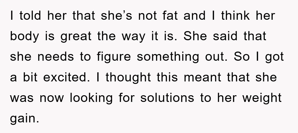 I told her that she’s not fat and I think her body is great the way it is. She said that she needs to figure something out. So I got...