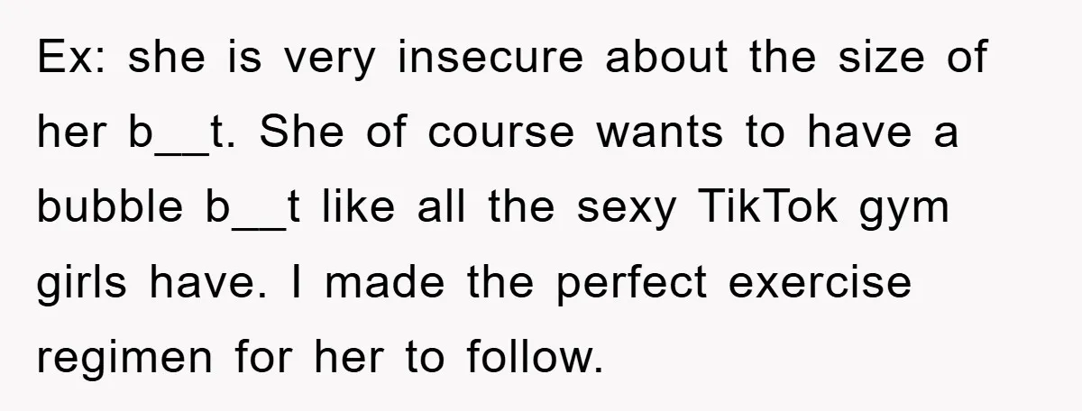 Ex: she is very insecure about the size of her b__t. She of course wants to have a bubble b__t like all the sexy TikTok gym girls have. I made...