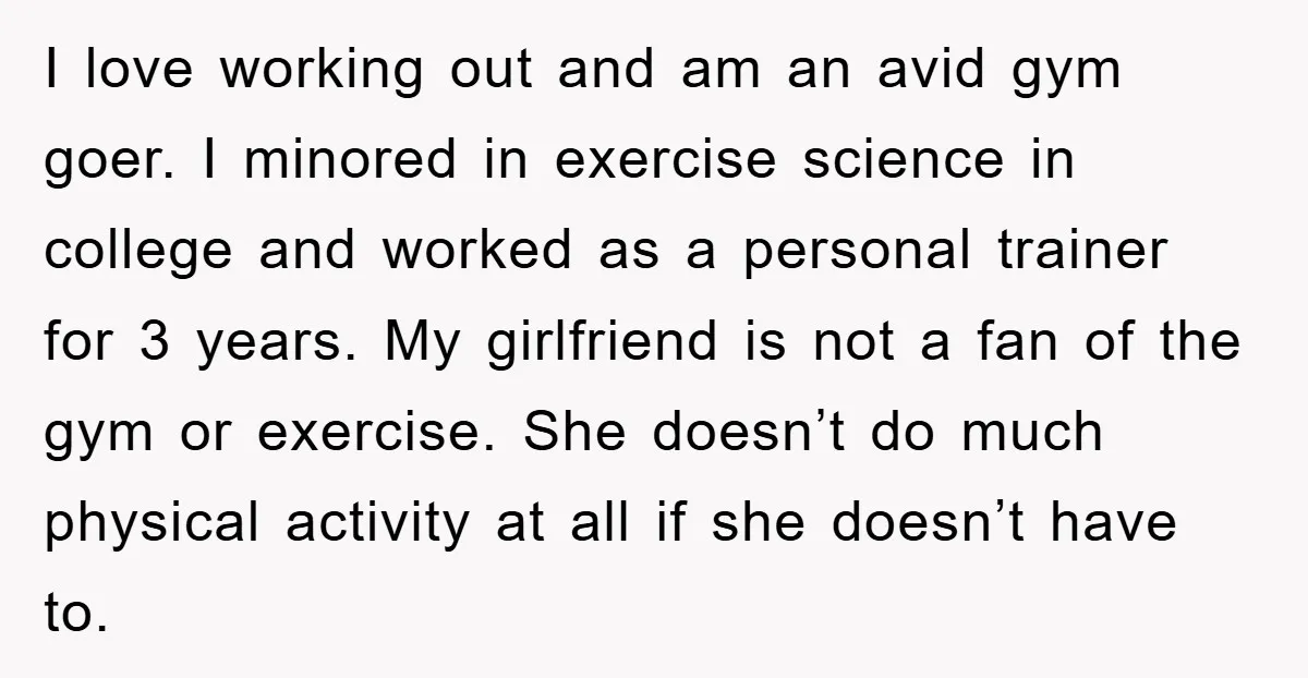 I love working out and am an avid gym goer. I minored in exercise science in college and worked as a personal trainer for 3 years. My girlfriend is not...