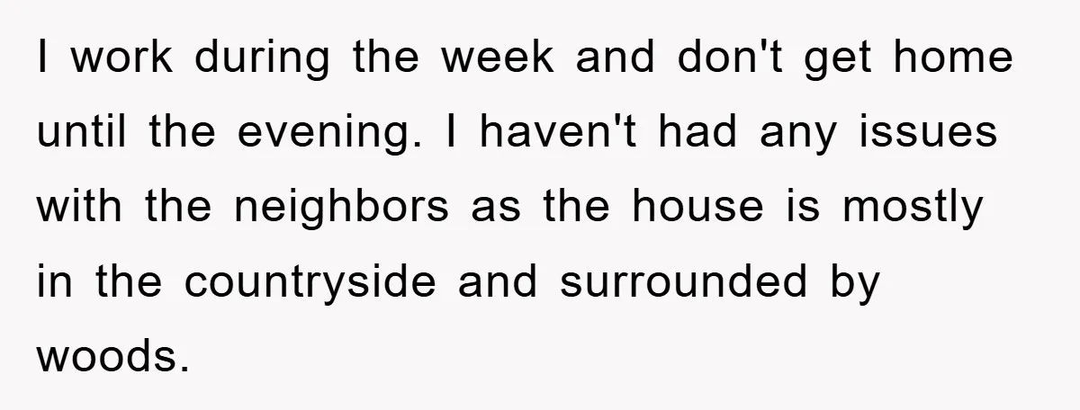 I work during the week and don't get home until the evening. I haven't had any issues with the neighbors as the house is mostly in the countryside and surrounded...