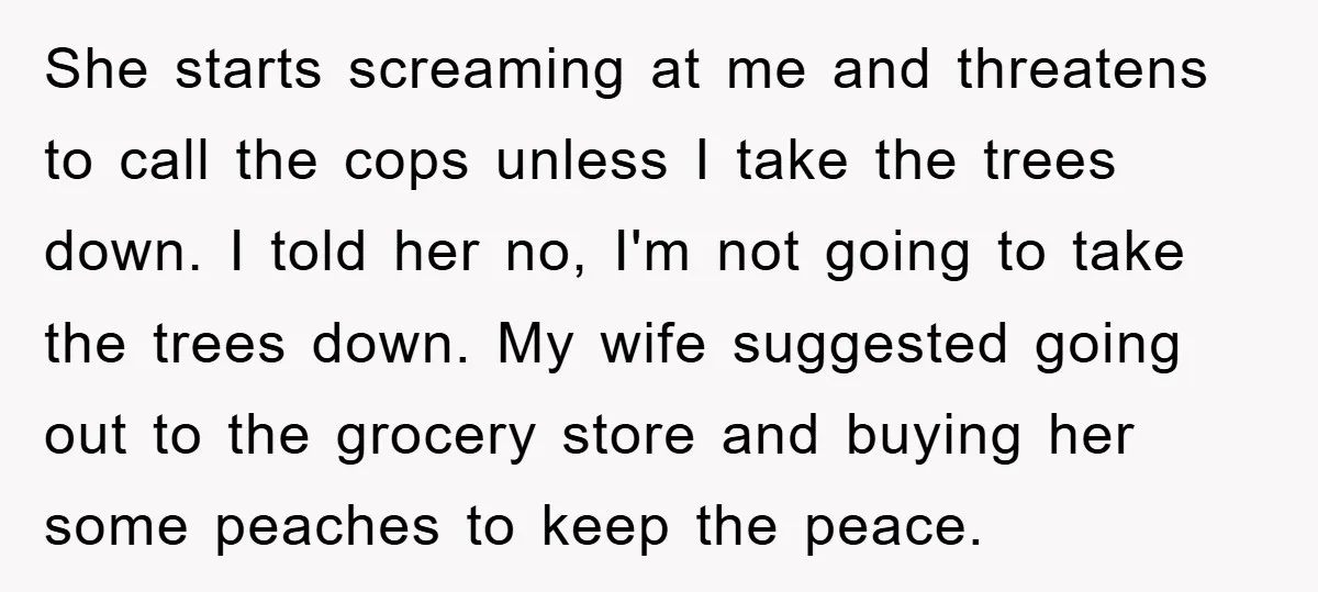 She starts screaming at me and threatens to call the cops unless I take the trees down. I told her no, I'm not going to take the trees down. My...