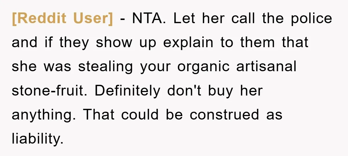 [Reddit User] − NTA. Let her call the police and if they show up explain to them that she was stealing your organic artisanal stone-fruit. Definitely don't buy her anything....