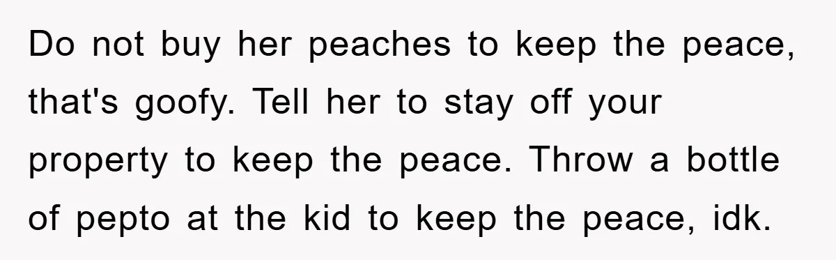Do not buy her peaches to keep the peace, that's goofy. Tell her to stay off your property to keep the peace. Throw a bottle of pepto at the kid...