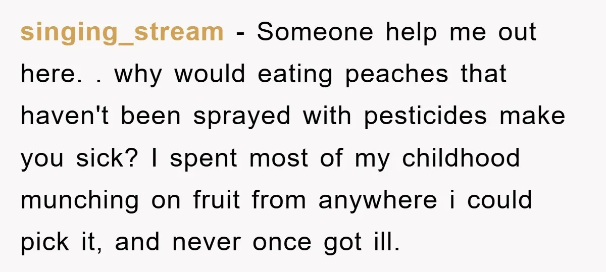 singing_stream − Someone help me out here. . why would eating peaches that haven't been sprayed with pesticides make you sick? I spent most of my childhood munching on fruit...