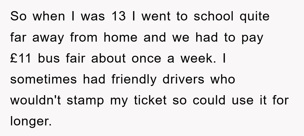 So when I was 13 I went to school quite far away from home and we had to pay £11 bus fair about once a week. I sometimes had friendly...