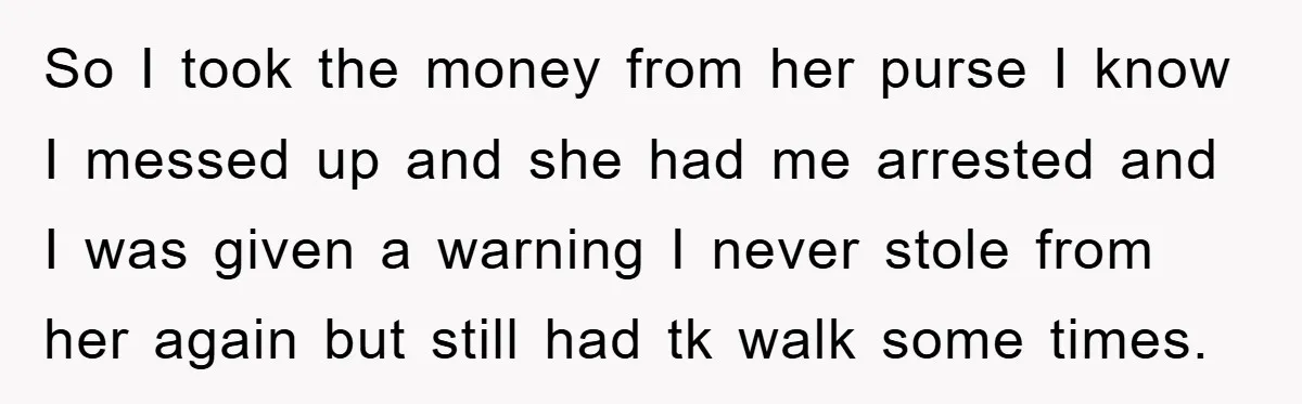 So I took the money from her purse I know I messed up and she had me arrested and I was given a warning I never stole from her again...