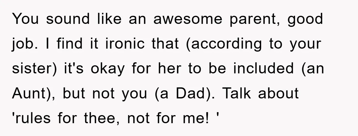 You sound like an awesome parent, good job. I find it ironic that (according to your sister) it's okay for her to be included (an Aunt), but not you (a...
