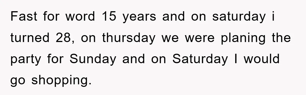Fast for word 15 years and on saturday i turned 28, on thursday we were planing the party for Sunday and on Saturday I would go shopping.