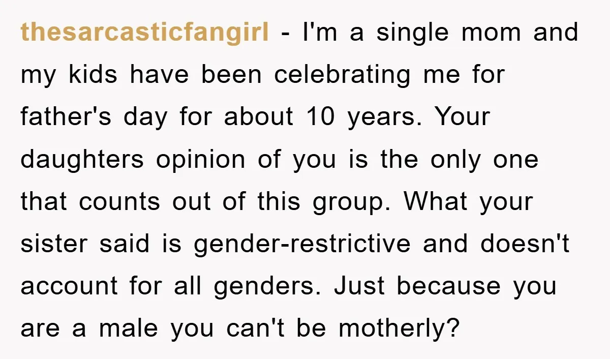 thesarcasticfangirl − I'm a single mom and my kids have been celebrating me for father's day for about 10 years. Your daughters opinion of you is the only one that...
