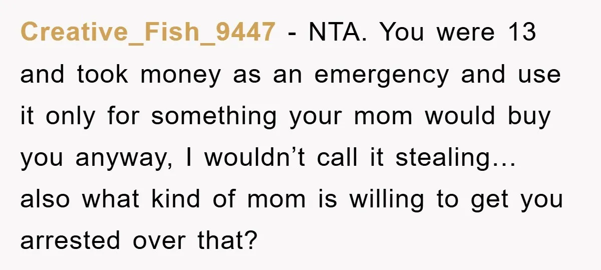 Creative_Fish_9447 − NTA. You were 13 and took money as an emergency and use it only for something your mom would buy you anyway, I wouldn’t call it stealing… also...