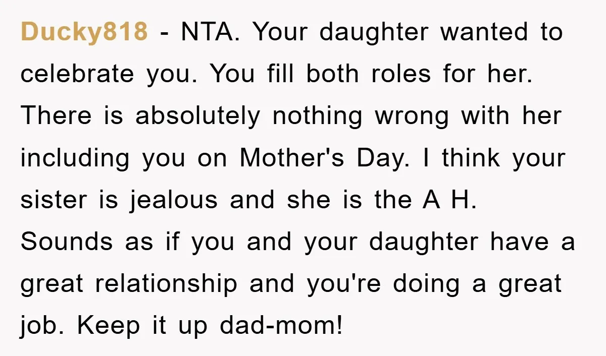 Ducky818 − NTA. Your daughter wanted to celebrate you. You fill both roles for her. There is absolutely nothing wrong with her including you on Mother's Day. I think your...