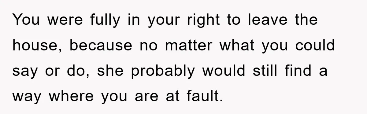 You were fully in your right to leave the house, because no matter what you could say or do, she probably would still find a way where you are at...