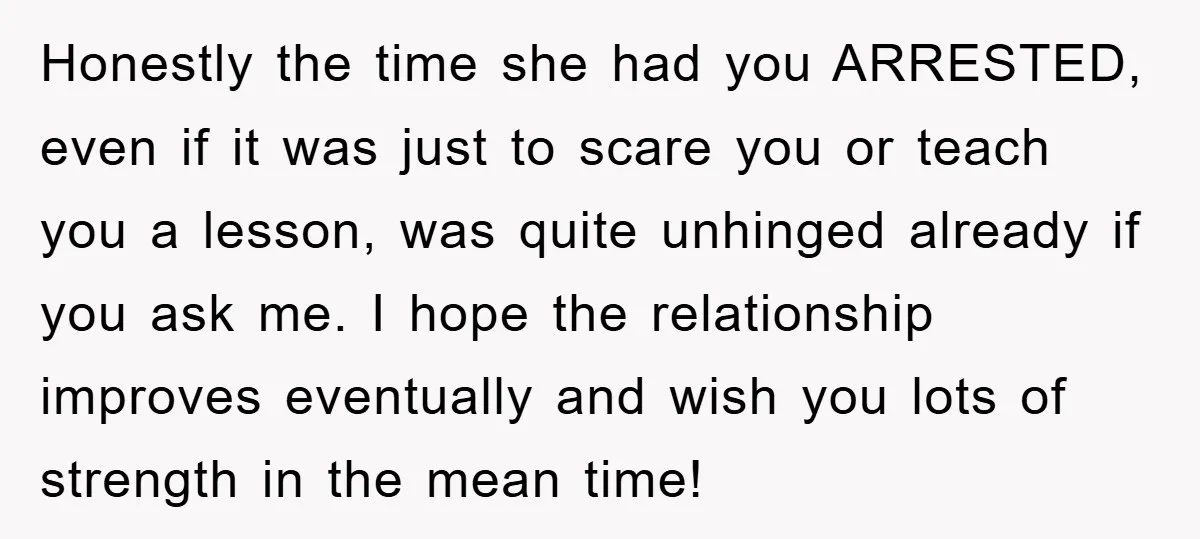 Honestly the time she had you ARRESTED, even if it was just to scare you or teach you a lesson, was quite unhinged already if you ask me. I hope...