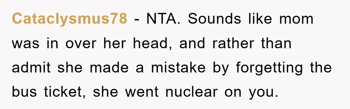 Cataclysmus78 − NTA. Sounds like mom was in over her head, and rather than admit she made a mistake by forgetting the bus ticket, she went nuclear on you.