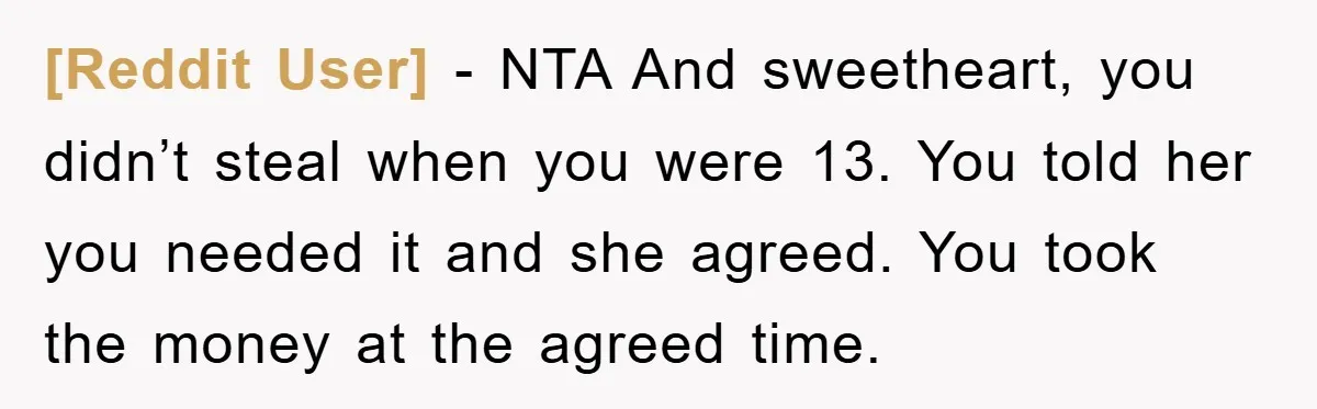[Reddit User] − NTA And sweetheart, you didn’t steal when you were 13. You told her you needed it and she agreed. You took the money at the agreed time.
