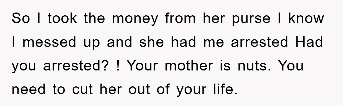 So I took the money from her purse I know I messed up and she had me arrested Had you arrested? ! Your mother is nuts. You need to cut...