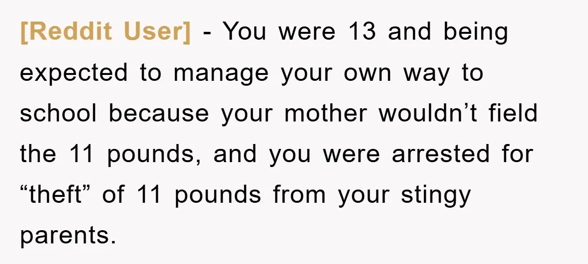 [Reddit User] − You were 13 and being expected to manage your own way to school because your mother wouldn’t field the 11 pounds, and you were arrested for “theft”...