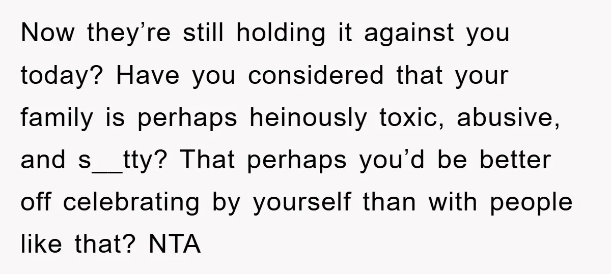 Now they’re still holding it against you today? Have you considered that your family is perhaps heinously toxic, abusive, and s__tty? That perhaps you’d be better off celebrating by yourself...