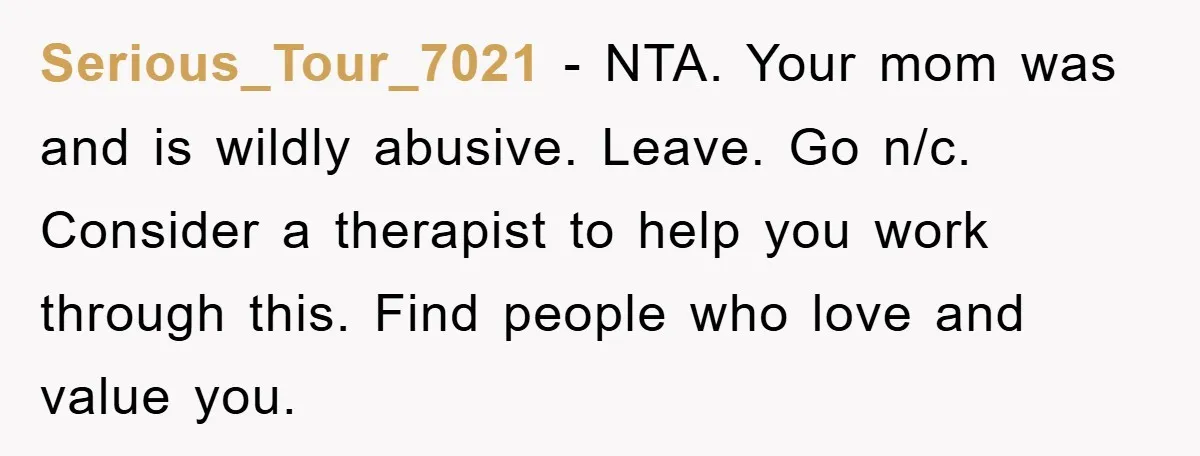 Serious_Tour_7021 − NTA. Your mom was and is wildly abusive. Leave. Go n/c. Consider a therapist to help you work through this. Find people who love and value you.