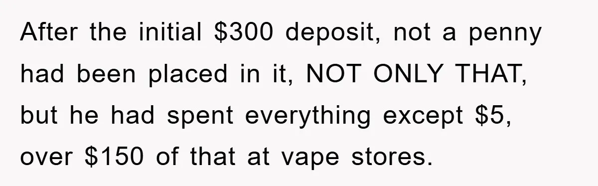 After the initial $300 deposit, not a penny had been placed in it, NOT ONLY THAT, but he had spent everything except $5, over $150 of that at vape stores.