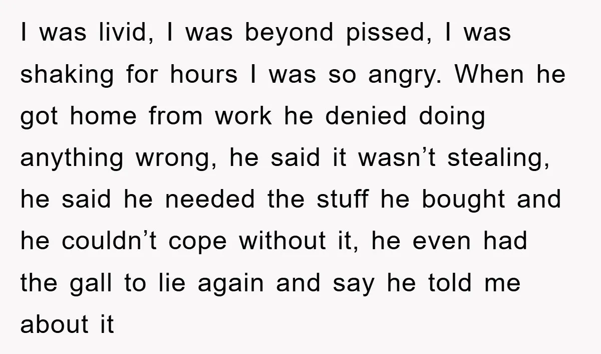 I was livid, I was beyond pissed, I was shaking for hours I was so angry. When he got home from work he denied doing anything wrong, he said it...