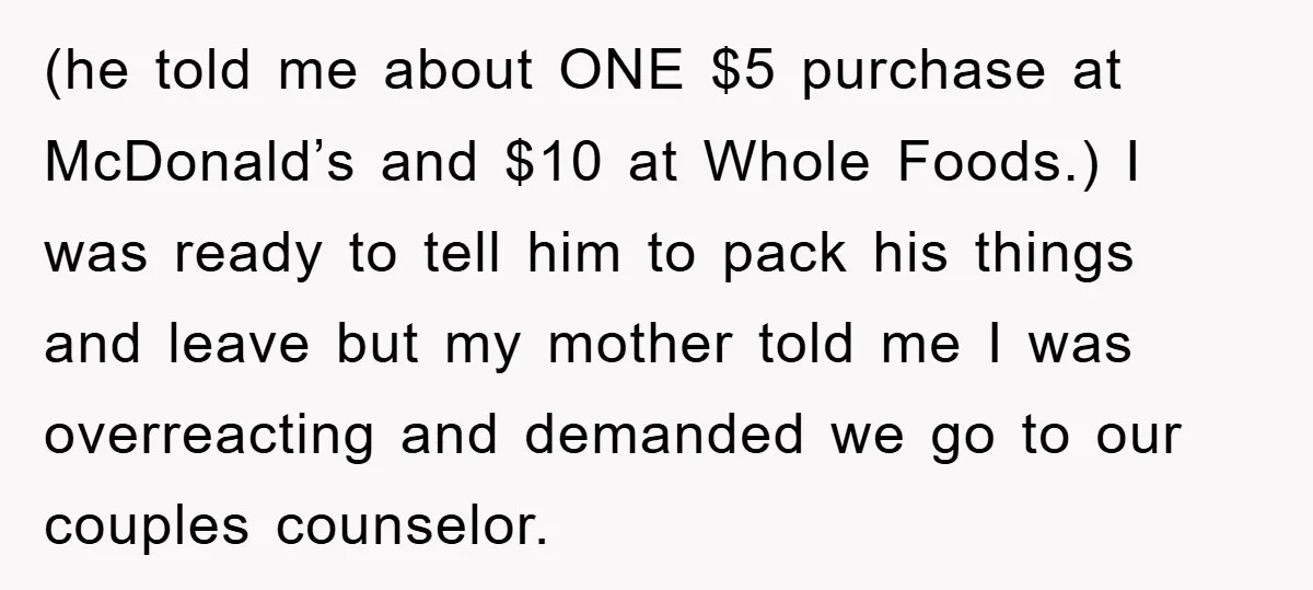(he told me about ONE $5 purchase at McDonald’s and $10 at Whole Foods.) I was ready to tell him to pack his things and leave but my mother told...