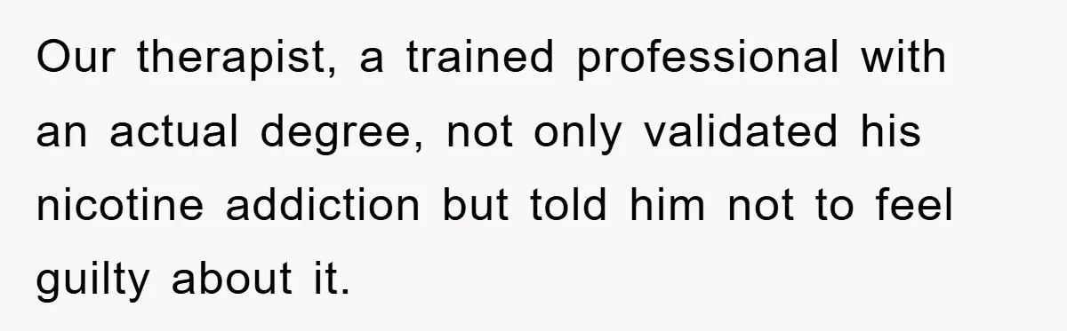 Our therapist, a trained professional with an actual degree, not only validated his nicotine addiction but told him not to feel guilty about it.