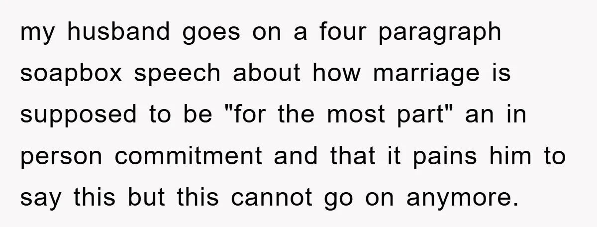 my husband goes on a four paragraph soapbox speech about how marriage is supposed to be "for the most part" an in person commitment and that it pains him to...
