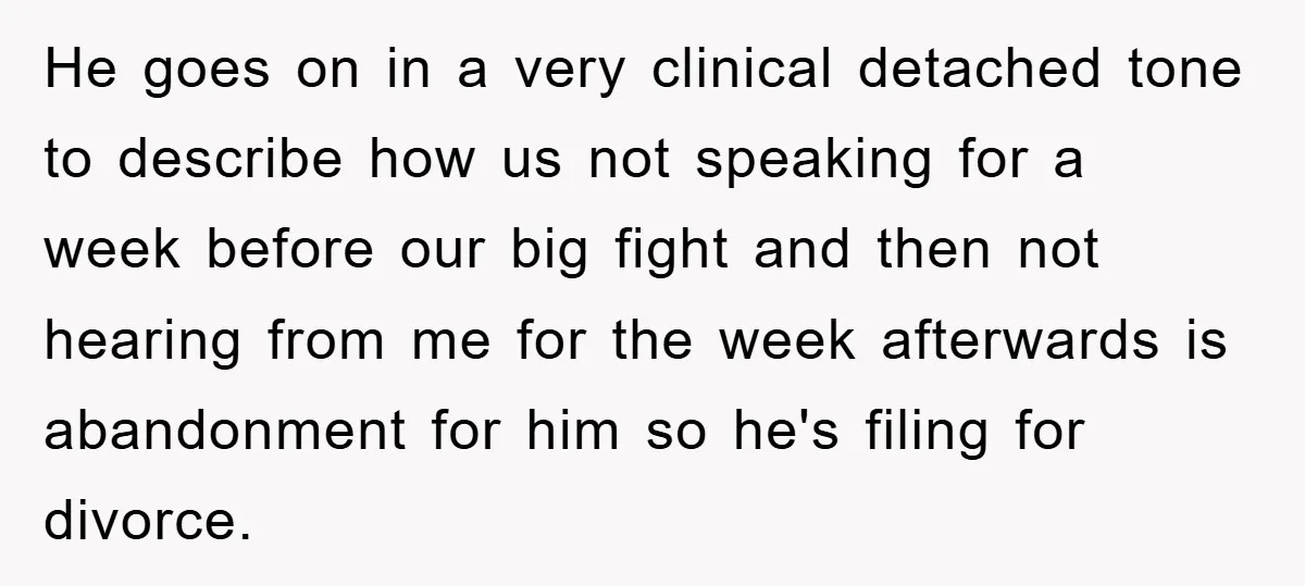 He goes on in a very clinical detached tone to describe how us not speaking for a week before our big fight and then not hearing from me for the...