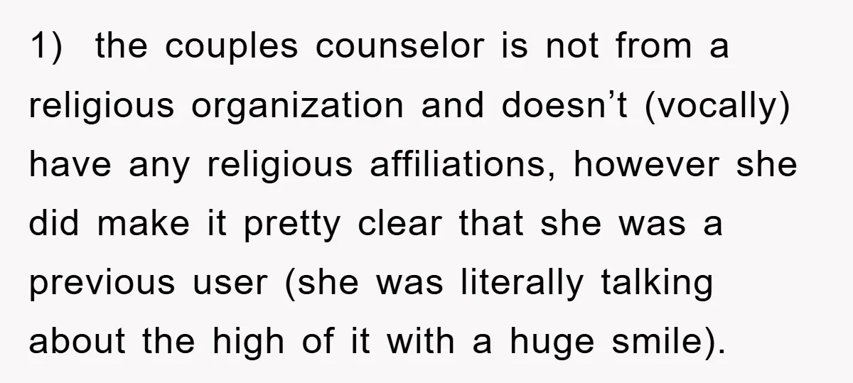 1) the couples counselor is not from a religious organization and doesn’t (vocally) have any religious affiliations, however she did make it pretty clear that she was a previous user...
