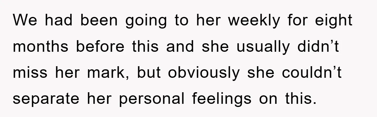 We had been going to her weekly for eight months before this and she usually didn’t miss her mark, but obviously she couldn’t separate her personal feelings on this.