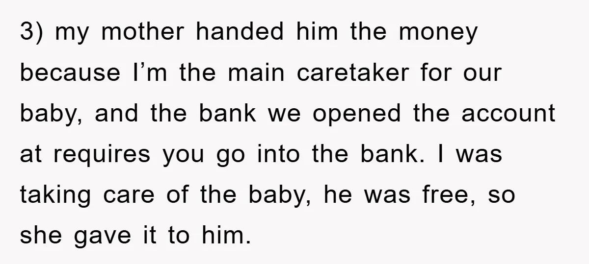 3) my mother handed him the money because I’m the main caretaker for our baby, and the bank we opened the account at requires you go into the bank. I...