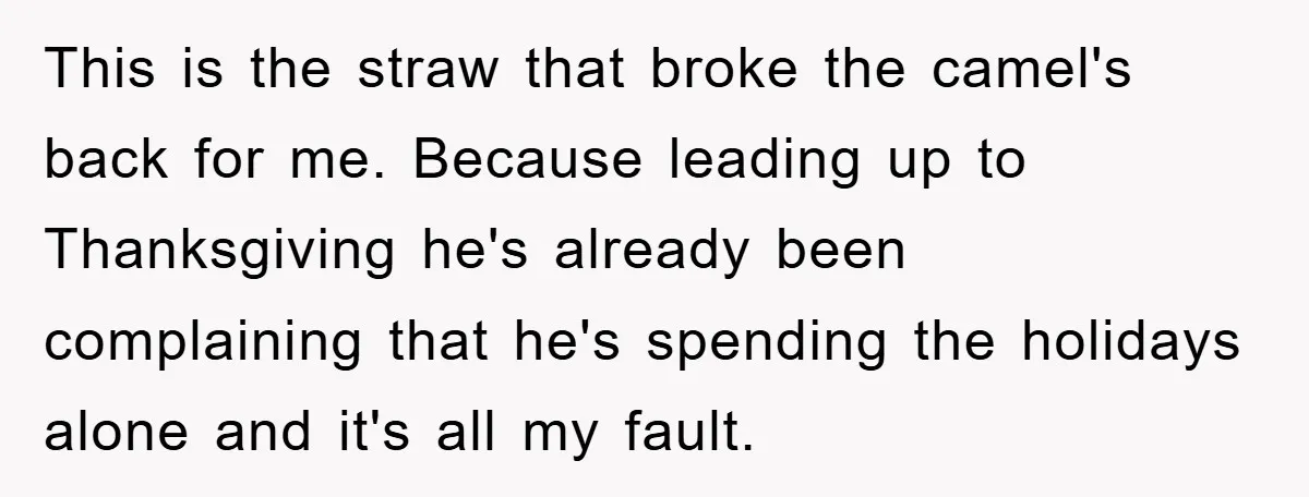 This is the straw that broke the camel's back for me. Because leading up to Thanksgiving he's already been complaining that he's spending the holidays alone and it's all my...